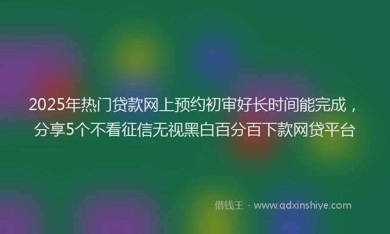 2025年热门贷款网上预约初审好长时间能完成，分享5个不看征信无视黑白百分百下款网贷平台