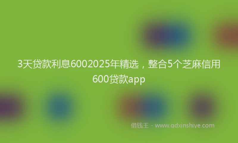 3天贷款利息6002025年精选，整合5个芝麻信用600贷款app