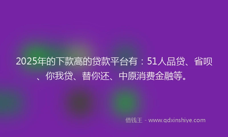 2025年的下款高的贷款平台有：51人品贷、省呗、你我贷、替你还、中原消费金融等。
