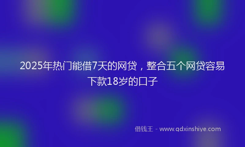 2025年热门能借7天的网贷，整合五个网贷容易下款18岁的口子