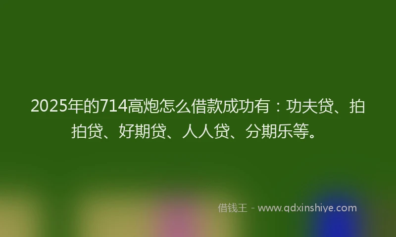 2025年的714高炮怎么借款成功有：功夫贷、拍拍贷、好期贷、人人贷、分期乐等。