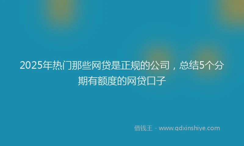 2025年热门那些网贷是正规的公司，总结5个分期有额度的网贷口子