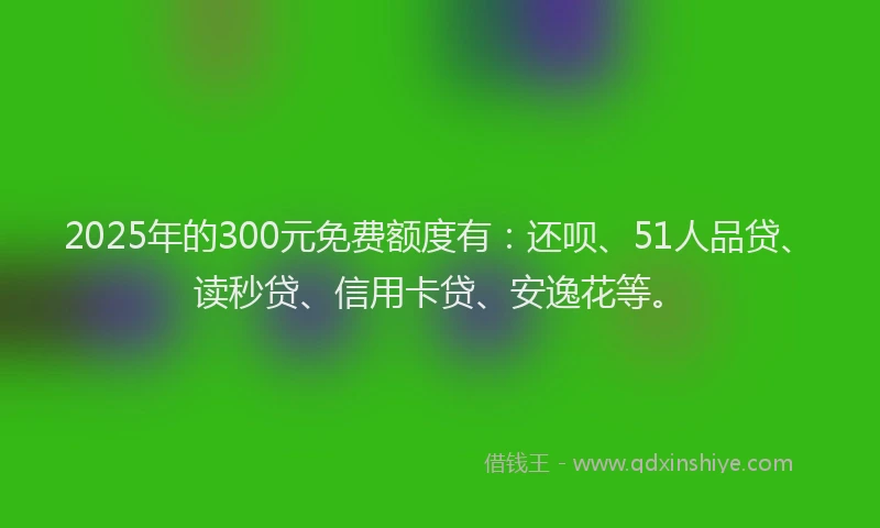 2025年的300元免费额度有：还呗、51人品贷、读秒贷、信用卡贷、安逸花等。