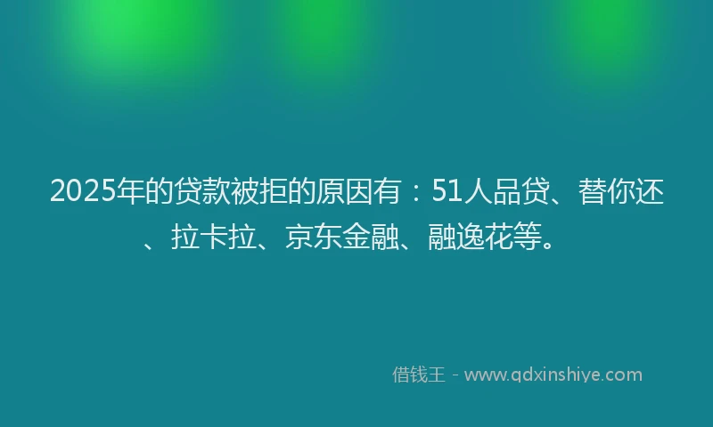 2025年的贷款被拒的原因有：51人品贷、替你还、拉卡拉、京东金融、融逸花等。