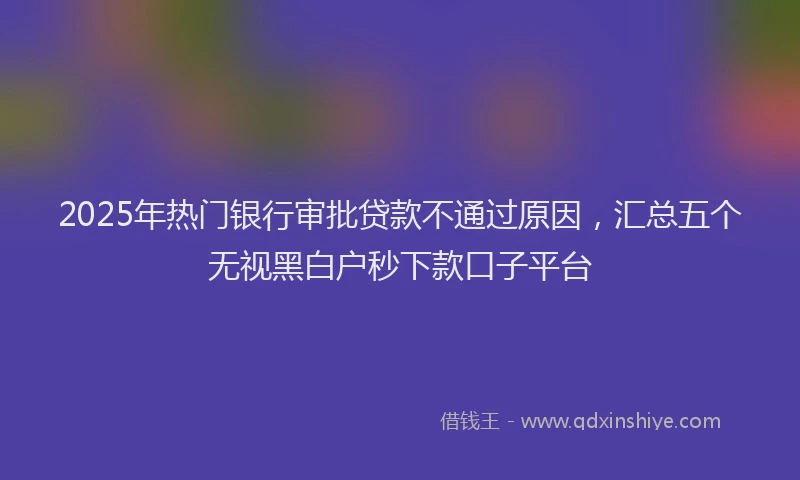 2025年热门银行审批贷款不通过原因，汇总五个无视黑白户秒下款口子平台