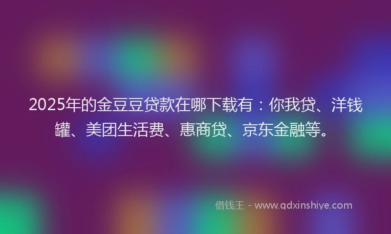 2025年的金豆豆贷款在哪下载有：你我贷、洋钱罐、美团生活费、惠商贷、京东金融等。