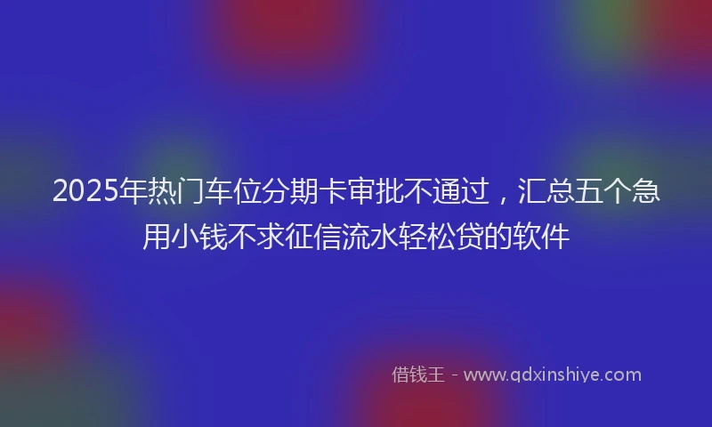 2025年热门车位分期卡审批不通过，汇总五个急用小钱不求征信流水轻松贷的软件