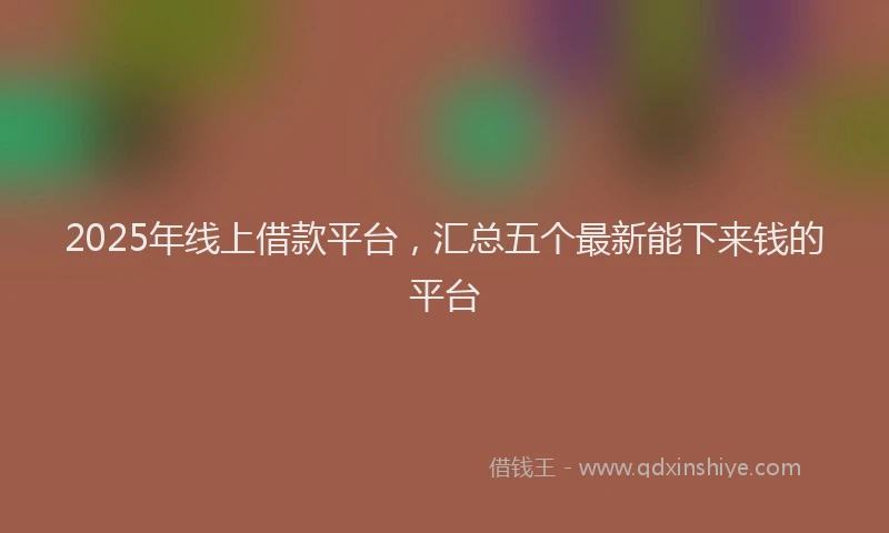 2025年线上借款平台，汇总五个最新能下来钱的平台