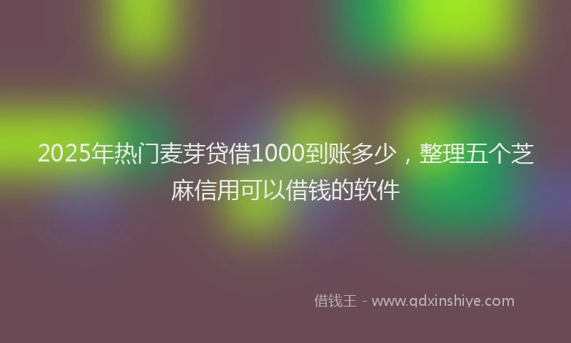 2025年热门麦芽贷借1000到账多少，整理五个芝麻信用可以借钱的软件