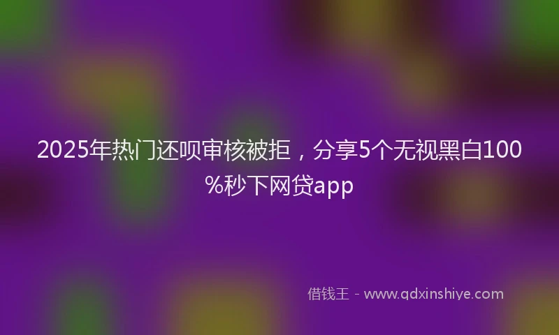 2025年热门还呗审核被拒，分享5个无视黑白100%秒下网贷app