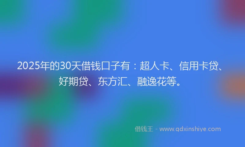 2025年的30天借钱口子有：超人卡、信用卡贷、好期贷、东方汇、融逸花等。