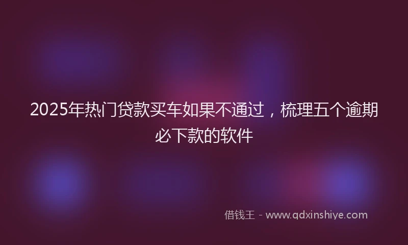 2025年热门贷款买车如果不通过，梳理五个逾期必下款的软件