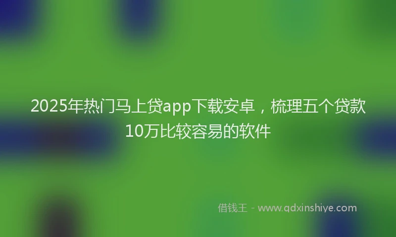 2025年热门马上贷app下载安卓，梳理五个贷款10万比较容易的软件