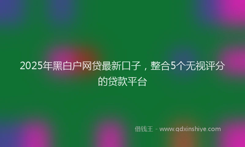 2025年黑白户网贷最新口子，整合5个无视评分的贷款平台