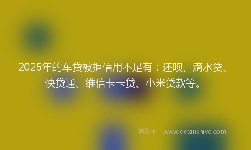 2025年的车贷被拒信用不足有：还呗、滴水贷、快贷通、维信卡卡贷、小米贷款等。