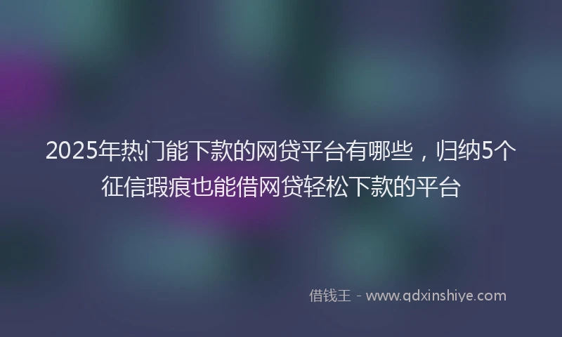 2025年热门能下款的网贷平台有哪些，归纳5个征信瑕疵也能借网贷轻松下款的平台