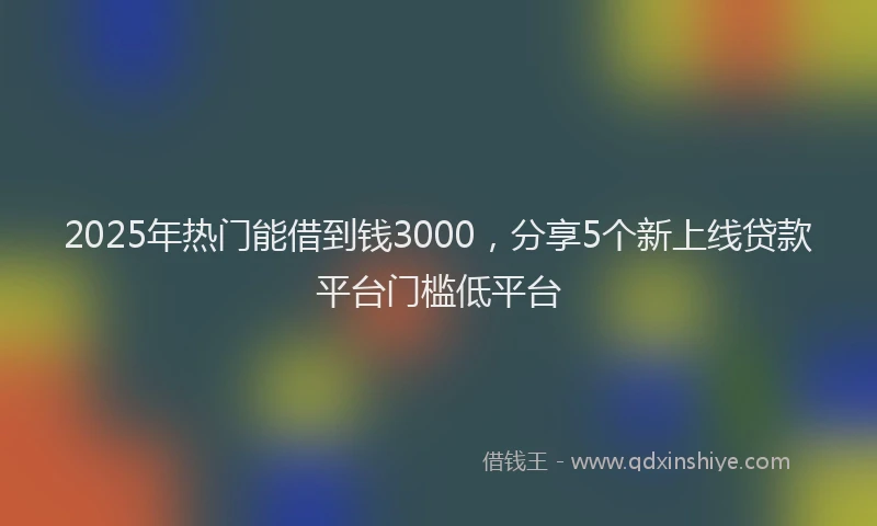 2025年热门能借到钱3000，分享5个新上线贷款平台门槛低平台