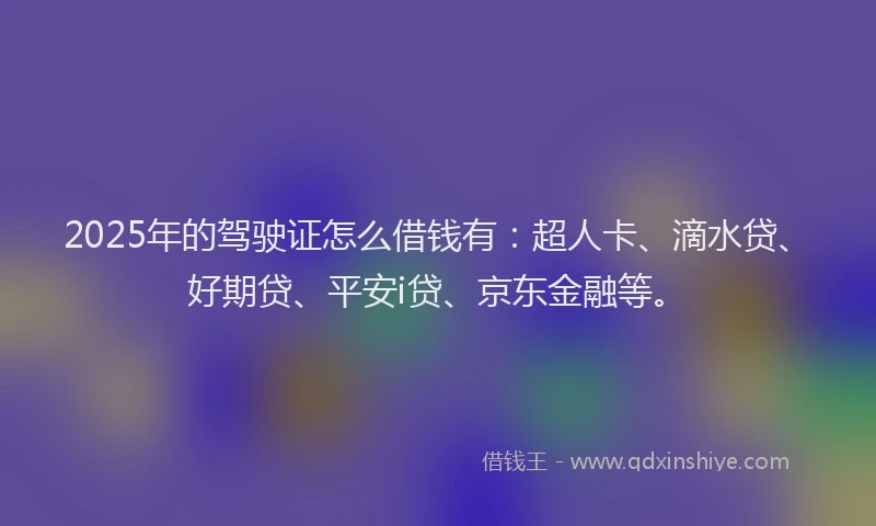 2025年的驾驶证怎么借钱有：超人卡、滴水贷、好期贷、平安i贷、京东金融等。