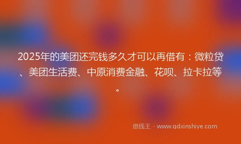 2025年的美团还完钱多久才可以再借有：微粒贷、美团生活费、中原消费金融、花呗、拉卡拉等。