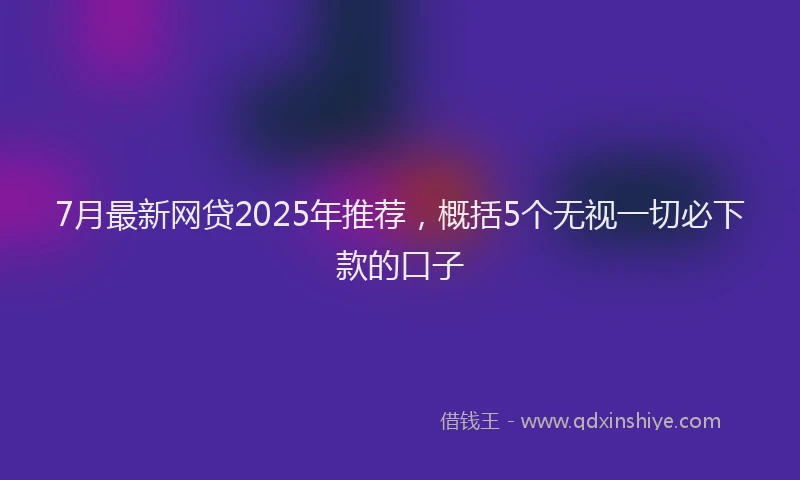 7月最新网贷2025年推荐，概括5个无视一切必下款的口子