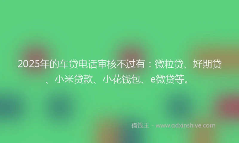2025年的车贷电话审核不过有：微粒贷、好期贷、小米贷款、小花钱包、e微贷等。