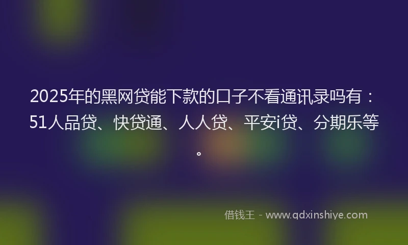 2025年的黑网贷能下款的口子不看通讯录吗有：51人品贷、快贷通、人人贷、平安i贷、分期乐等。