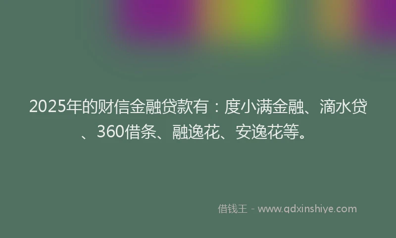 2025年的财信金融贷款有：度小满金融、滴水贷、360借条、融逸花、安逸花等。