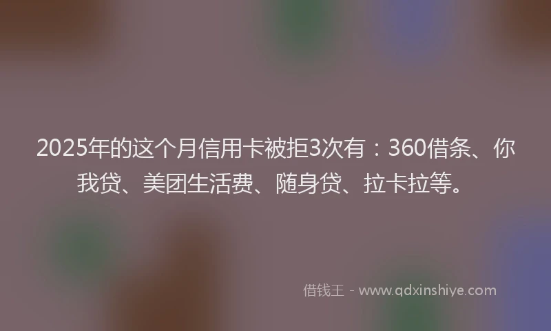 2025年的这个月信用卡被拒3次有：360借条、你我贷、美团生活费、随身贷、拉卡拉等。