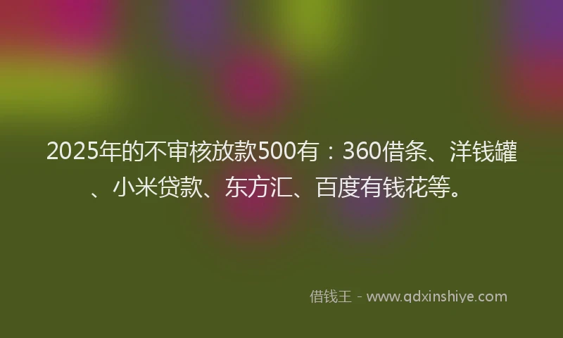 2025年的不审核放款500有：360借条、洋钱罐、小米贷款、东方汇、百度有钱花等。