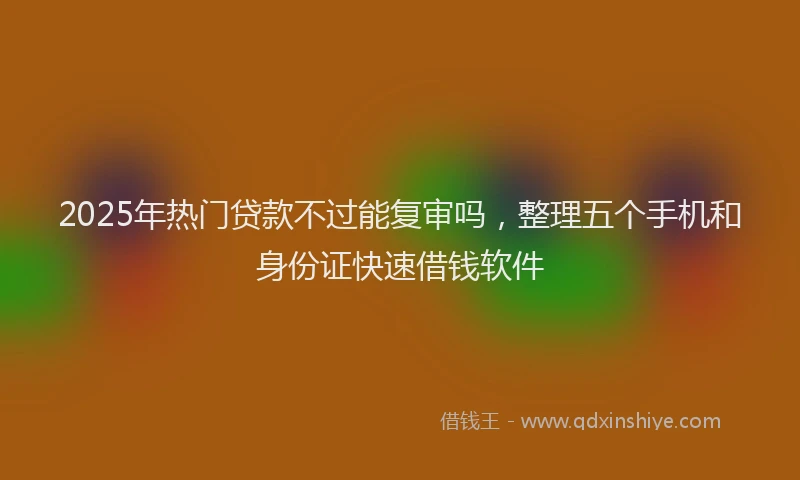 2025年热门贷款不过能复审吗，整理五个手机和身份证快速借钱软件