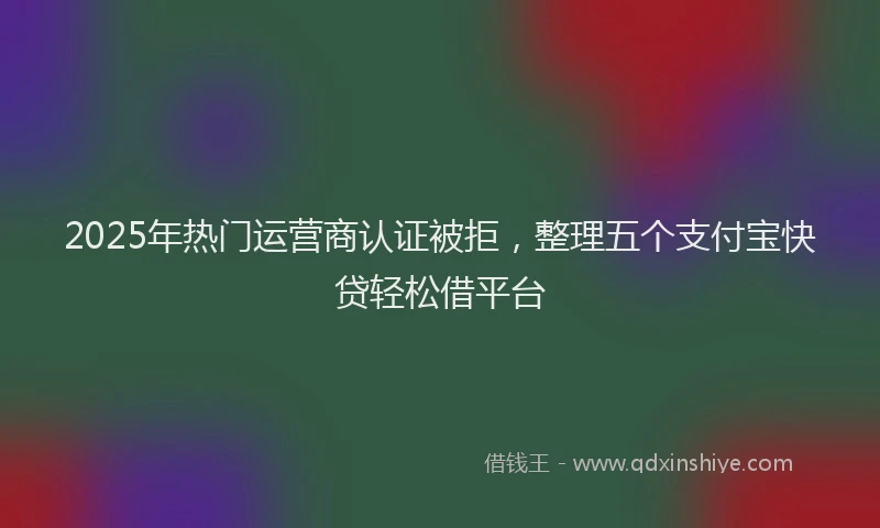 2025年热门运营商认证被拒，整理五个支付宝快贷轻松借平台