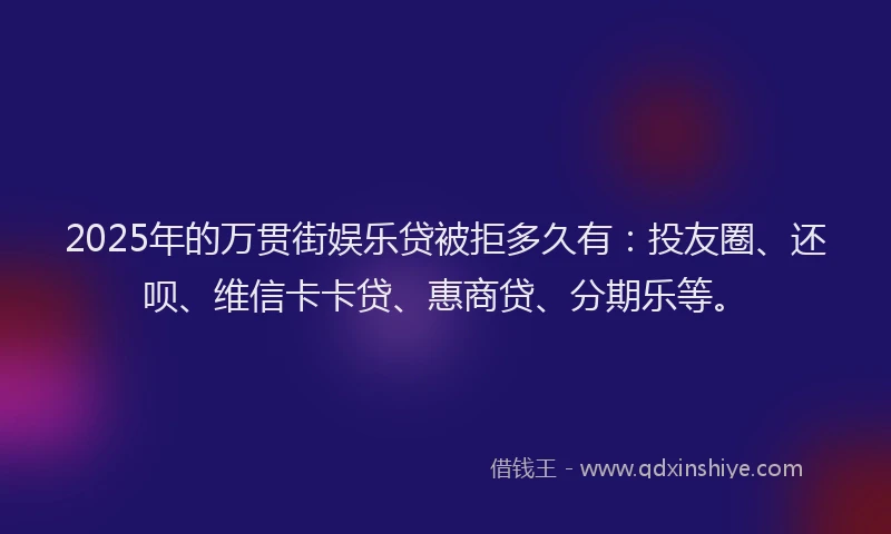 2025年的万贯街娱乐贷被拒多久有：投友圈、还呗、维信卡卡贷、惠商贷、分期乐等。