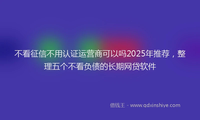 不看征信不用认证运营商可以吗2025年推荐，整理五个不看负债的长期网贷软件
