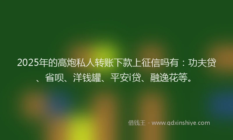 2025年的高炮私人转账下款上征信吗有：功夫贷、省呗、洋钱罐、平安i贷、融逸花等。