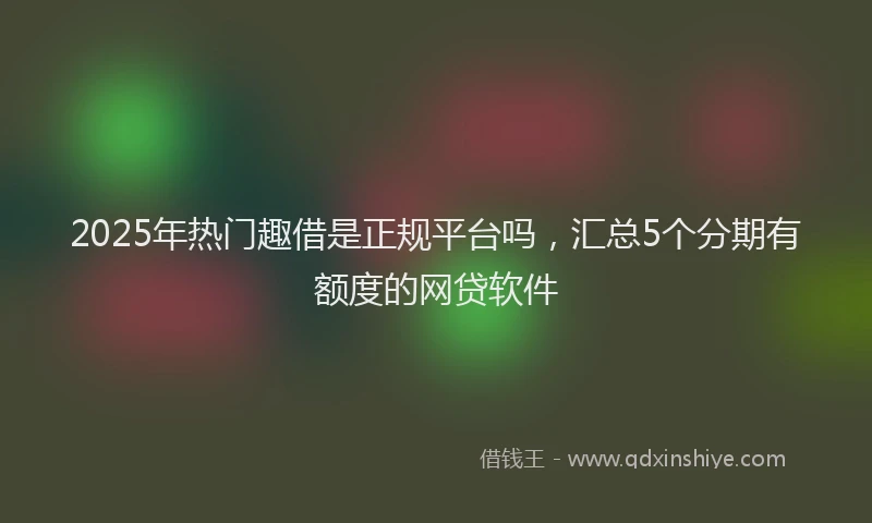 2025年热门趣借是正规平台吗，汇总5个分期有额度的网贷软件