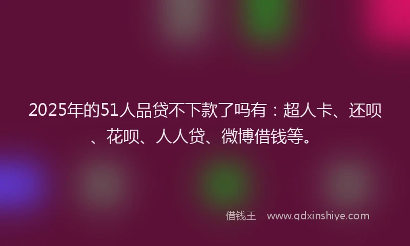 2025年的51人品贷不下款了吗有：超人卡、还呗、花呗、人人贷、微博借钱等。