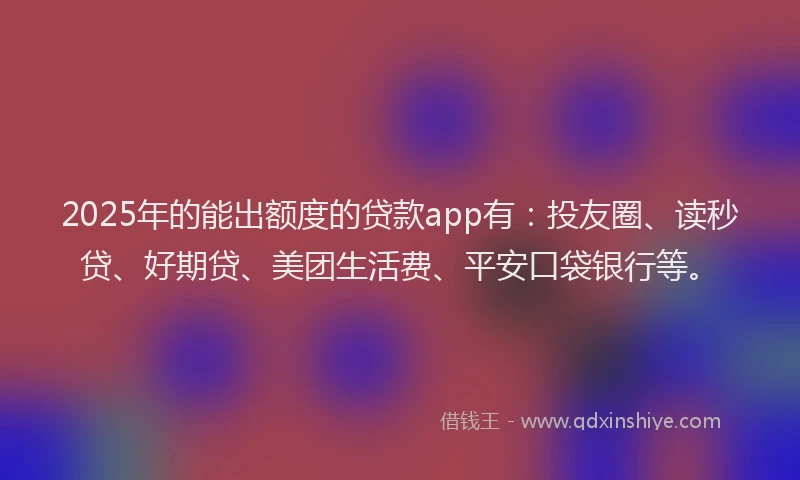 2025年的能出额度的贷款app有：投友圈、读秒贷、好期贷、美团生活费、平安口袋银行等。