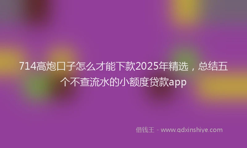 714高炮口子怎么才能下款2025年精选，总结五个不查流水的小额度贷款app