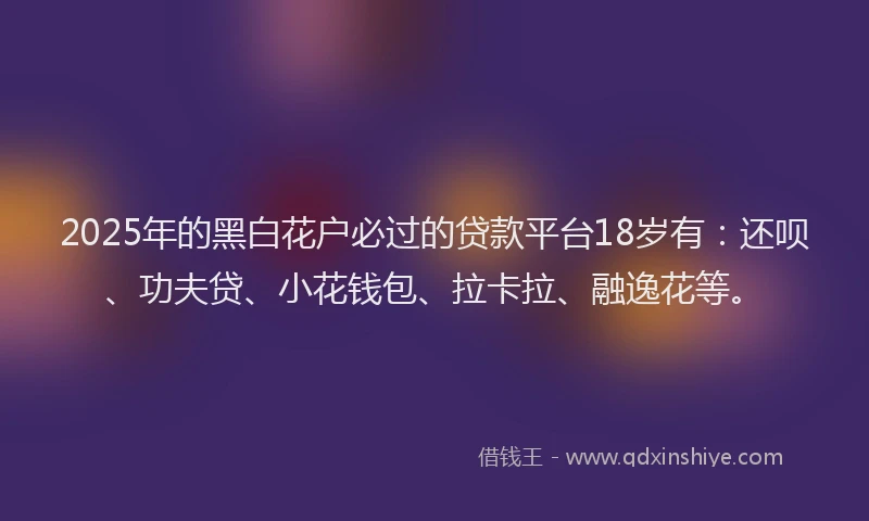 2025年的黑白花户必过的贷款平台18岁有：还呗、功夫贷、小花钱包、拉卡拉、融逸花等。