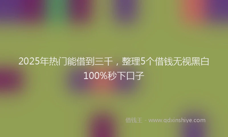 2025年热门能借到三千，整理5个借钱无视黑白100%秒下口子