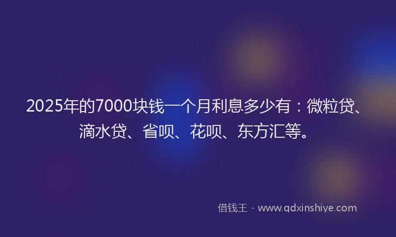 2025年的7000块钱一个月利息多少有：微粒贷、滴水贷、省呗、花呗、东方汇等。