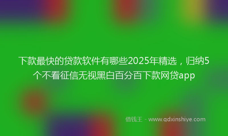 下款最快的贷款软件有哪些2025年精选，归纳5个不看征信无视黑白百分百下款网贷app