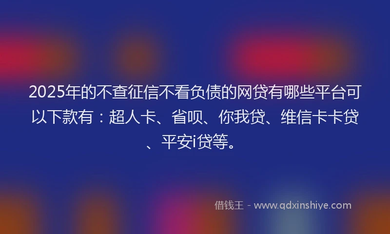 2025年的不查征信不看负债的网贷有哪些平台可以下款有：超人卡、省呗、你我贷、维信卡卡贷、平安i贷等。