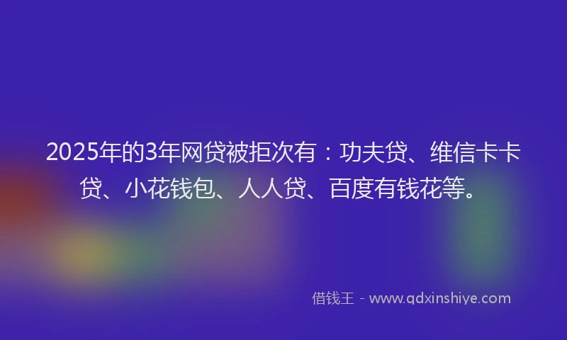 2025年的3年网贷被拒次有：功夫贷、维信卡卡贷、小花钱包、人人贷、百度有钱花等。