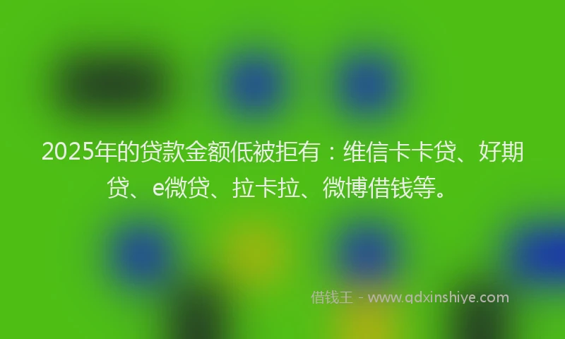 2025年的贷款金额低被拒有：维信卡卡贷、好期贷、e微贷、拉卡拉、微博借钱等。