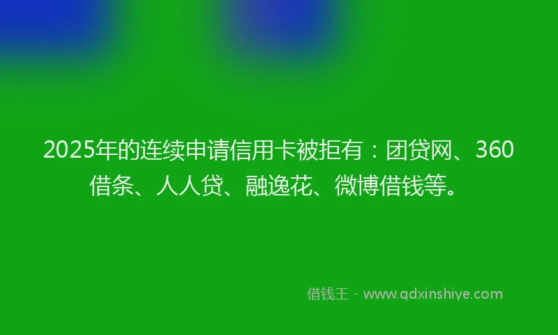 2025年的连续申请信用卡被拒有：团贷网、360借条、人人贷、融逸花、微博借钱等。