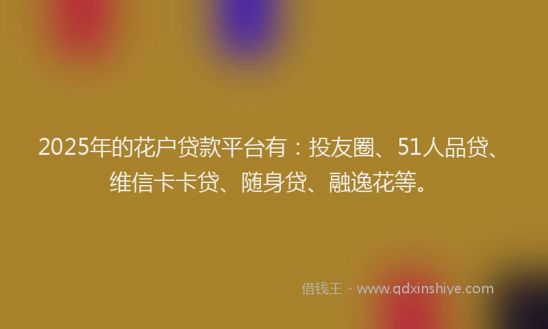 2025年的花户贷款平台有：投友圈、51人品贷、维信卡卡贷、随身贷、融逸花等。