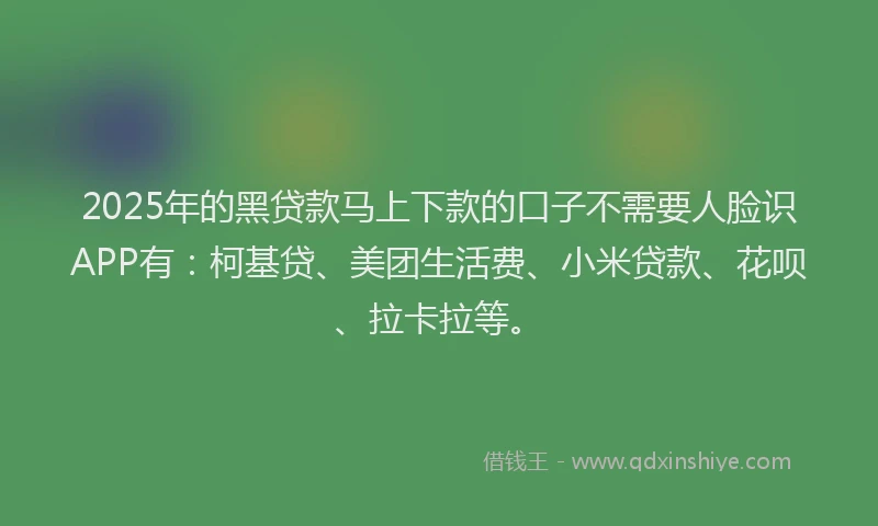 2025年的黑贷款马上下款的口子不需要人脸识APP有：柯基贷、美团生活费、小米贷款、花呗、拉卡拉等。