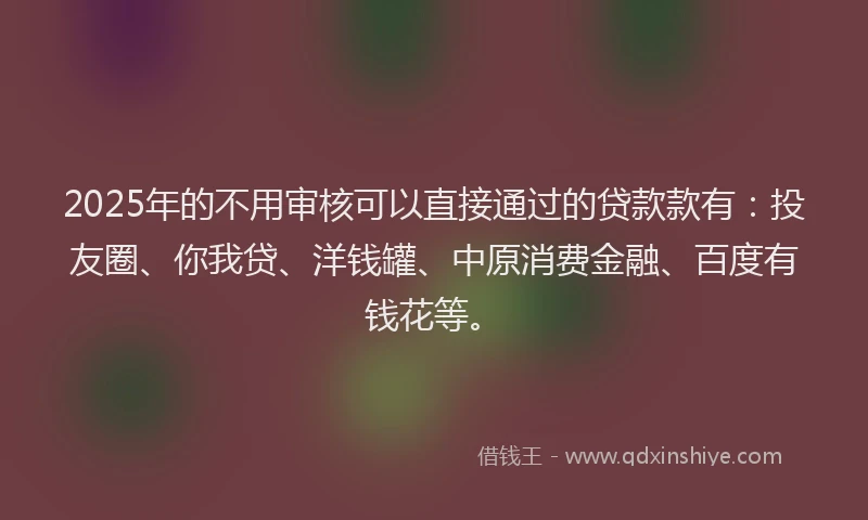 2025年的不用审核可以直接通过的贷款款有：投友圈、你我贷、洋钱罐、中原消费金融、百度有钱花等。