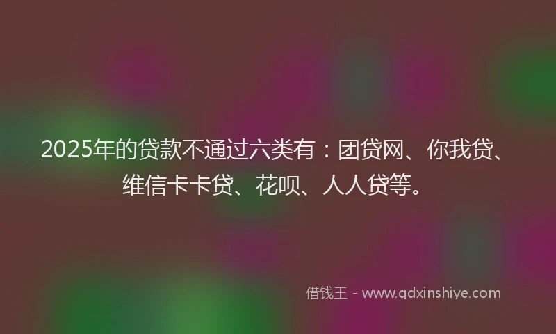 2025年的贷款不通过六类有：团贷网、你我贷、维信卡卡贷、花呗、人人贷等。